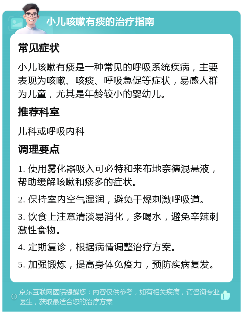 小儿咳嗽有痰的治疗指南 常见症状 小儿咳嗽有痰是一种常见的呼吸系统疾病，主要表现为咳嗽、咳痰、呼吸急促等症状，易感人群为儿童，尤其是年龄较小的婴幼儿。 推荐科室 儿科或呼吸内科 调理要点 1. 使用雾化器吸入可必特和来布地奈德混悬液，帮助缓解咳嗽和痰多的症状。 2. 保持室内空气湿润，避免干燥刺激呼吸道。 3. 饮食上注意清淡易消化，多喝水，避免辛辣刺激性食物。 4. 定期复诊，根据病情调整治疗方案。 5. 加强锻炼，提高身体免疫力，预防疾病复发。