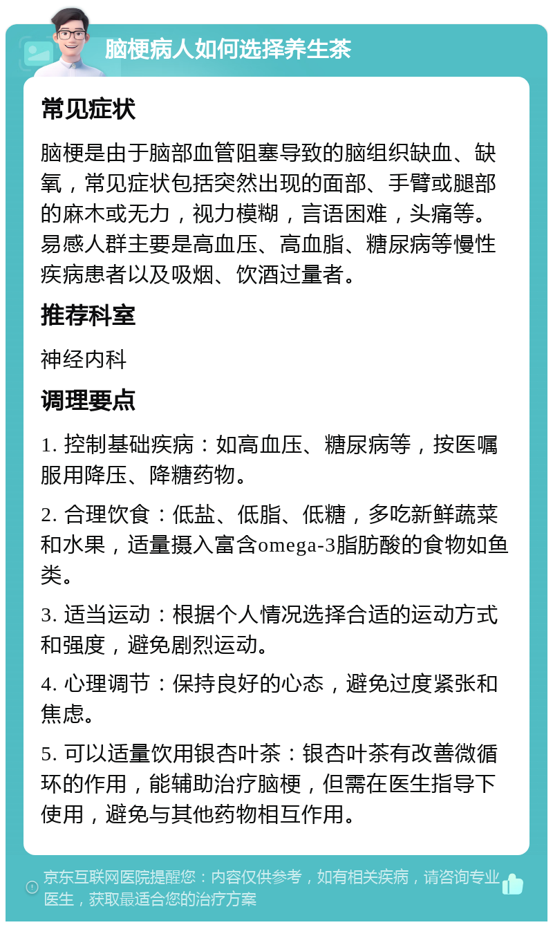 脑梗病人如何选择养生茶 常见症状 脑梗是由于脑部血管阻塞导致的脑组织缺血、缺氧，常见症状包括突然出现的面部、手臂或腿部的麻木或无力，视力模糊，言语困难，头痛等。易感人群主要是高血压、高血脂、糖尿病等慢性疾病患者以及吸烟、饮酒过量者。 推荐科室 神经内科 调理要点 1. 控制基础疾病：如高血压、糖尿病等，按医嘱服用降压、降糖药物。 2. 合理饮食：低盐、低脂、低糖，多吃新鲜蔬菜和水果，适量摄入富含omega-3脂肪酸的食物如鱼类。 3. 适当运动：根据个人情况选择合适的运动方式和强度，避免剧烈运动。 4. 心理调节：保持良好的心态，避免过度紧张和焦虑。 5. 可以适量饮用银杏叶茶：银杏叶茶有改善微循环的作用，能辅助治疗脑梗，但需在医生指导下使用，避免与其他药物相互作用。