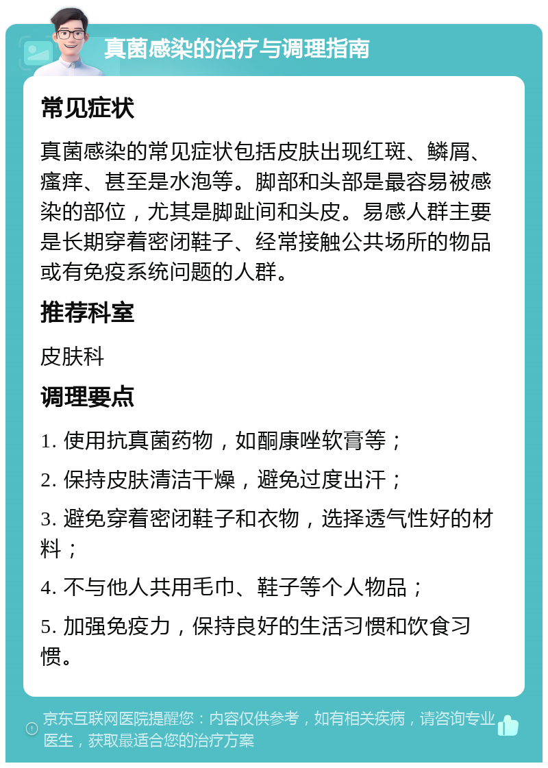 真菌感染的治疗与调理指南 常见症状 真菌感染的常见症状包括皮肤出现红斑、鳞屑、瘙痒、甚至是水泡等。脚部和头部是最容易被感染的部位，尤其是脚趾间和头皮。易感人群主要是长期穿着密闭鞋子、经常接触公共场所的物品或有免疫系统问题的人群。 推荐科室 皮肤科 调理要点 1. 使用抗真菌药物，如酮康唑软膏等； 2. 保持皮肤清洁干燥，避免过度出汗； 3. 避免穿着密闭鞋子和衣物，选择透气性好的材料； 4. 不与他人共用毛巾、鞋子等个人物品； 5. 加强免疫力，保持良好的生活习惯和饮食习惯。