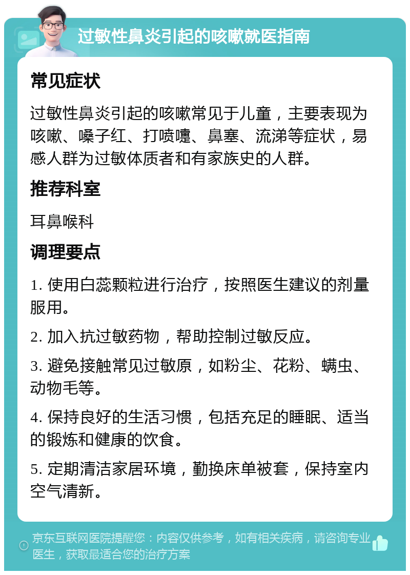 过敏性鼻炎引起的咳嗽就医指南 常见症状 过敏性鼻炎引起的咳嗽常见于儿童，主要表现为咳嗽、嗓子红、打喷嚏、鼻塞、流涕等症状，易感人群为过敏体质者和有家族史的人群。 推荐科室 耳鼻喉科 调理要点 1. 使用白蕊颗粒进行治疗，按照医生建议的剂量服用。 2. 加入抗过敏药物，帮助控制过敏反应。 3. 避免接触常见过敏原，如粉尘、花粉、螨虫、动物毛等。 4. 保持良好的生活习惯，包括充足的睡眠、适当的锻炼和健康的饮食。 5. 定期清洁家居环境，勤换床单被套，保持室内空气清新。