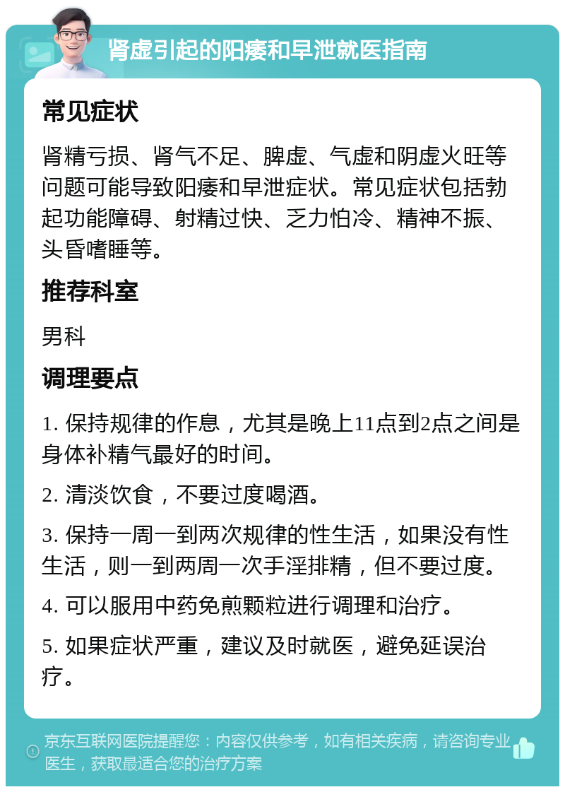 肾虚引起的阳痿和早泄就医指南 常见症状 肾精亏损、肾气不足、脾虚、气虚和阴虚火旺等问题可能导致阳痿和早泄症状。常见症状包括勃起功能障碍、射精过快、乏力怕冷、精神不振、头昏嗜睡等。 推荐科室 男科 调理要点 1. 保持规律的作息，尤其是晚上11点到2点之间是身体补精气最好的时间。 2. 清淡饮食，不要过度喝酒。 3. 保持一周一到两次规律的性生活，如果没有性生活，则一到两周一次手淫排精，但不要过度。 4. 可以服用中药免煎颗粒进行调理和治疗。 5. 如果症状严重，建议及时就医，避免延误治疗。