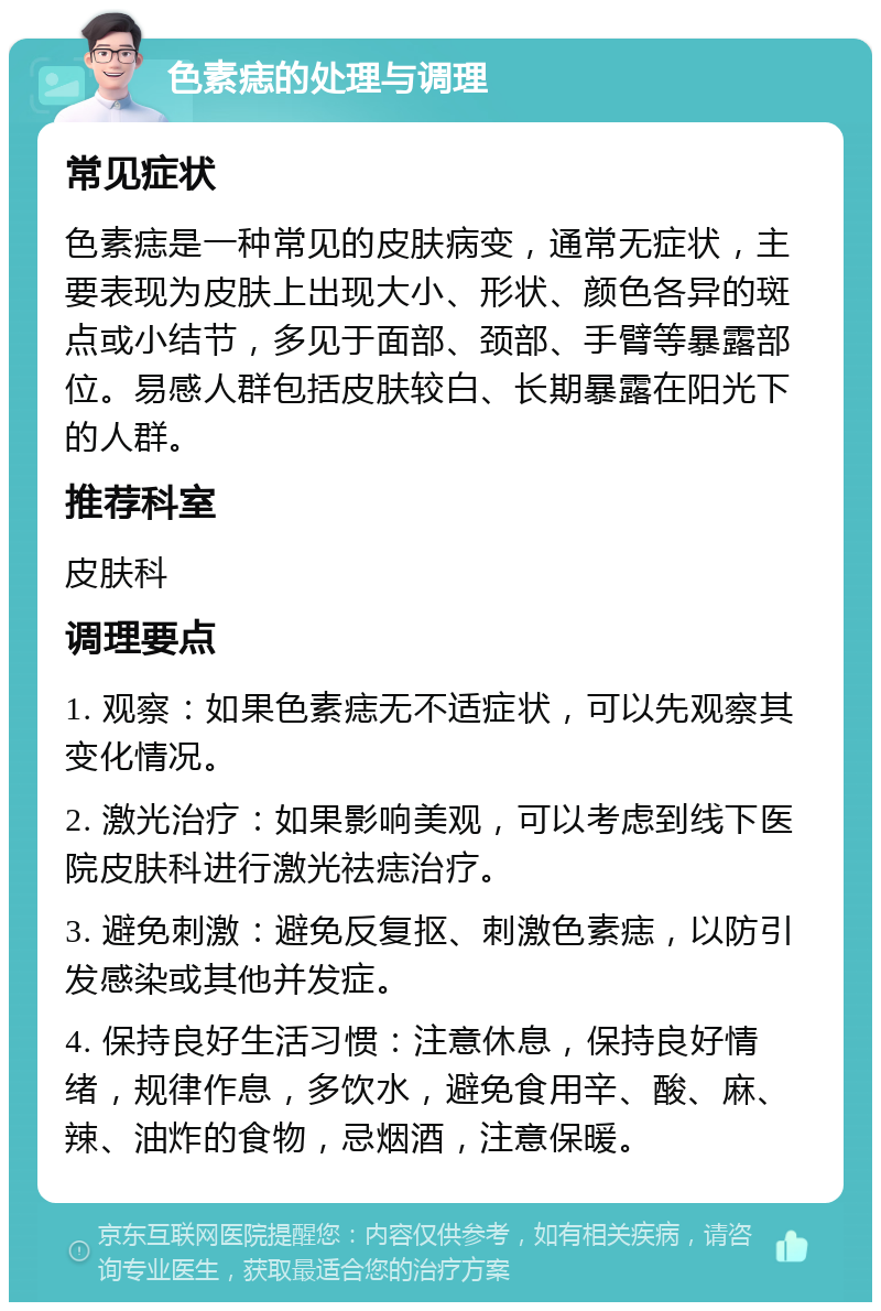 色素痣的处理与调理 常见症状 色素痣是一种常见的皮肤病变，通常无症状，主要表现为皮肤上出现大小、形状、颜色各异的斑点或小结节，多见于面部、颈部、手臂等暴露部位。易感人群包括皮肤较白、长期暴露在阳光下的人群。 推荐科室 皮肤科 调理要点 1. 观察：如果色素痣无不适症状，可以先观察其变化情况。 2. 激光治疗：如果影响美观，可以考虑到线下医院皮肤科进行激光祛痣治疗。 3. 避免刺激：避免反复抠、刺激色素痣，以防引发感染或其他并发症。 4. 保持良好生活习惯：注意休息，保持良好情绪，规律作息，多饮水，避免食用辛、酸、麻、辣、油炸的食物，忌烟酒，注意保暖。