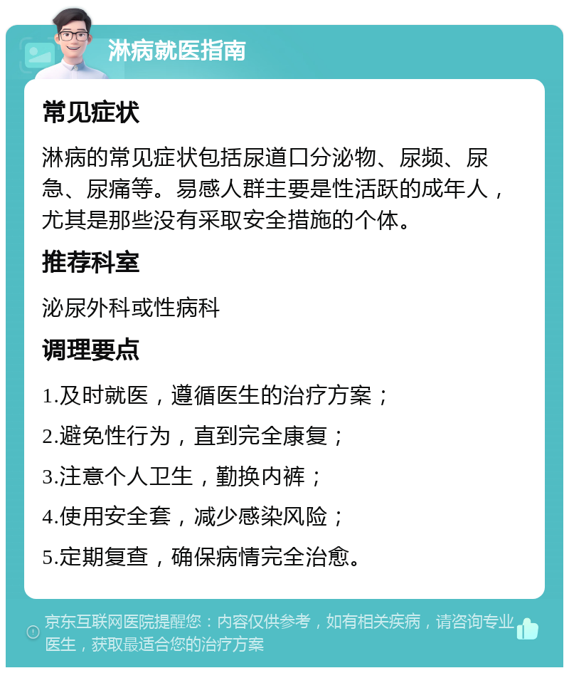 淋病就医指南 常见症状 淋病的常见症状包括尿道口分泌物、尿频、尿急、尿痛等。易感人群主要是性活跃的成年人，尤其是那些没有采取安全措施的个体。 推荐科室 泌尿外科或性病科 调理要点 1.及时就医，遵循医生的治疗方案； 2.避免性行为，直到完全康复； 3.注意个人卫生，勤换内裤； 4.使用安全套，减少感染风险； 5.定期复查，确保病情完全治愈。