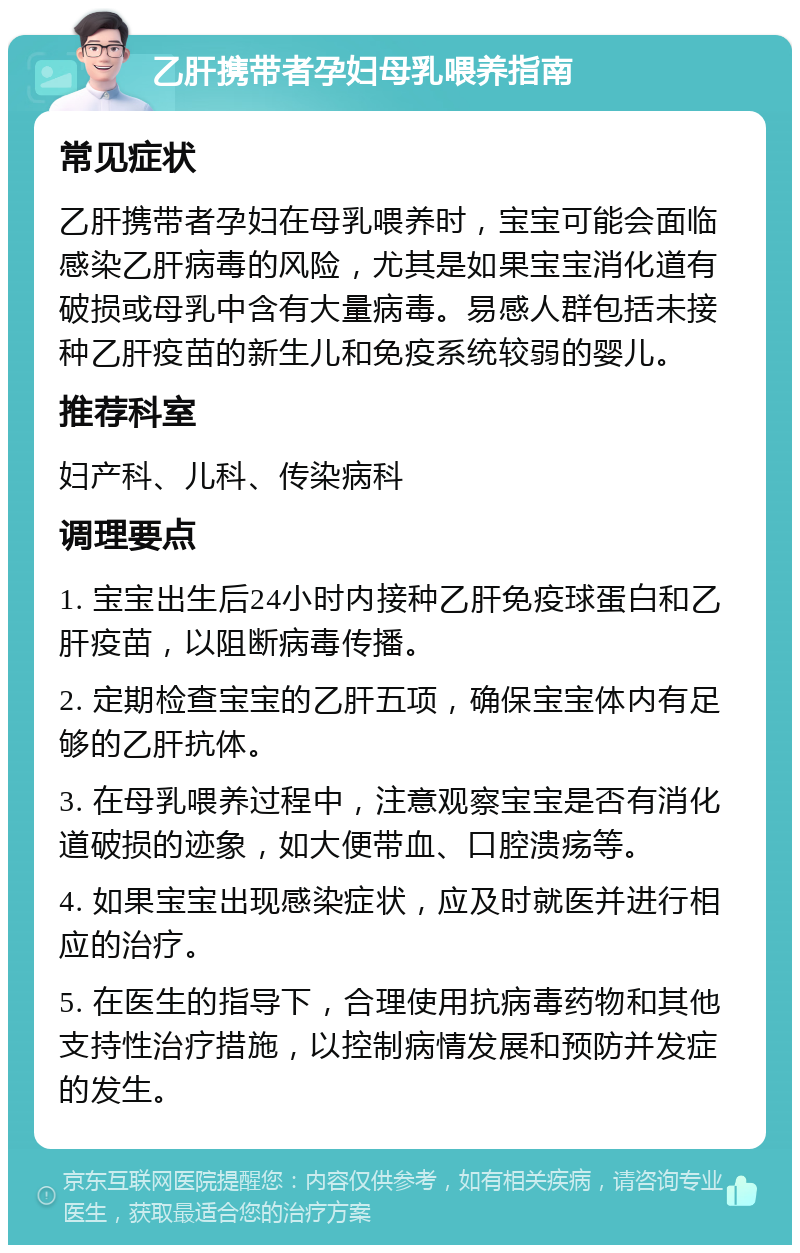 乙肝携带者孕妇母乳喂养指南 常见症状 乙肝携带者孕妇在母乳喂养时，宝宝可能会面临感染乙肝病毒的风险，尤其是如果宝宝消化道有破损或母乳中含有大量病毒。易感人群包括未接种乙肝疫苗的新生儿和免疫系统较弱的婴儿。 推荐科室 妇产科、儿科、传染病科 调理要点 1. 宝宝出生后24小时内接种乙肝免疫球蛋白和乙肝疫苗，以阻断病毒传播。 2. 定期检查宝宝的乙肝五项，确保宝宝体内有足够的乙肝抗体。 3. 在母乳喂养过程中，注意观察宝宝是否有消化道破损的迹象，如大便带血、口腔溃疡等。 4. 如果宝宝出现感染症状，应及时就医并进行相应的治疗。 5. 在医生的指导下，合理使用抗病毒药物和其他支持性治疗措施，以控制病情发展和预防并发症的发生。