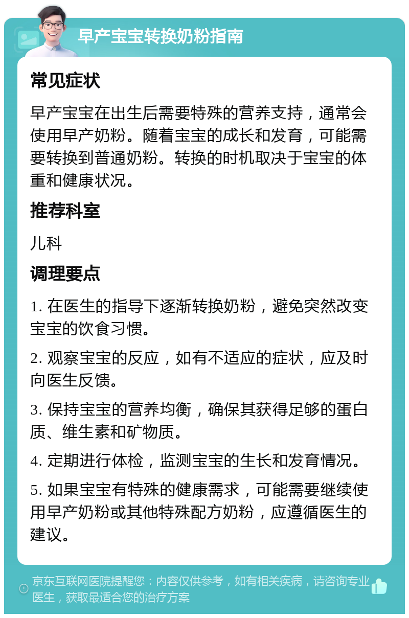 早产宝宝转换奶粉指南 常见症状 早产宝宝在出生后需要特殊的营养支持，通常会使用早产奶粉。随着宝宝的成长和发育，可能需要转换到普通奶粉。转换的时机取决于宝宝的体重和健康状况。 推荐科室 儿科 调理要点 1. 在医生的指导下逐渐转换奶粉，避免突然改变宝宝的饮食习惯。 2. 观察宝宝的反应，如有不适应的症状，应及时向医生反馈。 3. 保持宝宝的营养均衡，确保其获得足够的蛋白质、维生素和矿物质。 4. 定期进行体检，监测宝宝的生长和发育情况。 5. 如果宝宝有特殊的健康需求，可能需要继续使用早产奶粉或其他特殊配方奶粉，应遵循医生的建议。