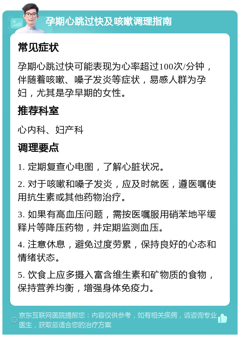 孕期心跳过快及咳嗽调理指南 常见症状 孕期心跳过快可能表现为心率超过100次/分钟，伴随着咳嗽、嗓子发炎等症状，易感人群为孕妇，尤其是孕早期的女性。 推荐科室 心内科、妇产科 调理要点 1. 定期复查心电图，了解心脏状况。 2. 对于咳嗽和嗓子发炎，应及时就医，遵医嘱使用抗生素或其他药物治疗。 3. 如果有高血压问题，需按医嘱服用硝苯地平缓释片等降压药物，并定期监测血压。 4. 注意休息，避免过度劳累，保持良好的心态和情绪状态。 5. 饮食上应多摄入富含维生素和矿物质的食物，保持营养均衡，增强身体免疫力。