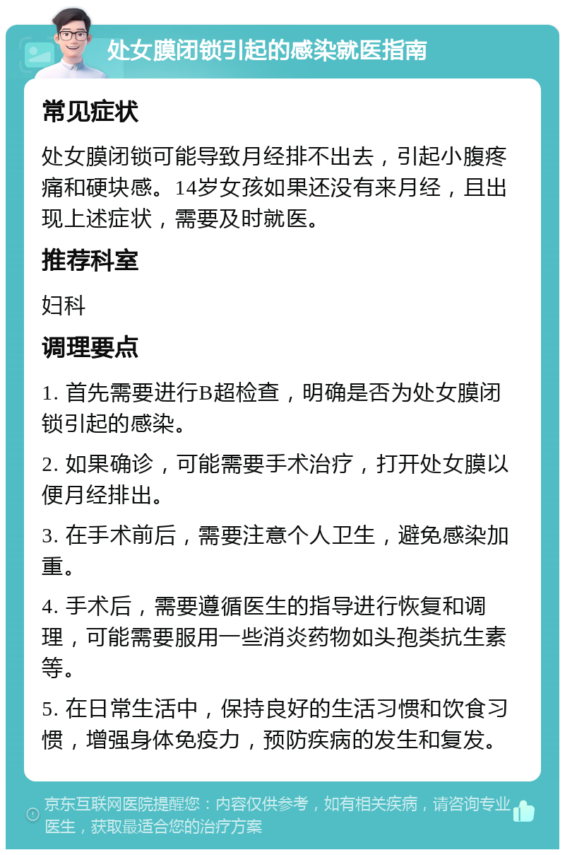 处女膜闭锁引起的感染就医指南 常见症状 处女膜闭锁可能导致月经排不出去，引起小腹疼痛和硬块感。14岁女孩如果还没有来月经，且出现上述症状，需要及时就医。 推荐科室 妇科 调理要点 1. 首先需要进行B超检查，明确是否为处女膜闭锁引起的感染。 2. 如果确诊，可能需要手术治疗，打开处女膜以便月经排出。 3. 在手术前后，需要注意个人卫生，避免感染加重。 4. 手术后，需要遵循医生的指导进行恢复和调理，可能需要服用一些消炎药物如头孢类抗生素等。 5. 在日常生活中，保持良好的生活习惯和饮食习惯，增强身体免疫力，预防疾病的发生和复发。