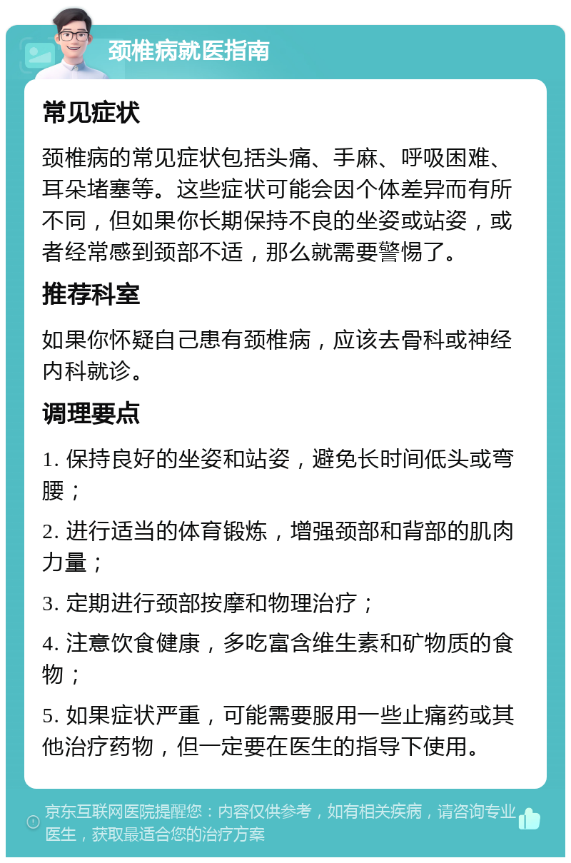 颈椎病就医指南 常见症状 颈椎病的常见症状包括头痛、手麻、呼吸困难、耳朵堵塞等。这些症状可能会因个体差异而有所不同，但如果你长期保持不良的坐姿或站姿，或者经常感到颈部不适，那么就需要警惕了。 推荐科室 如果你怀疑自己患有颈椎病，应该去骨科或神经内科就诊。 调理要点 1. 保持良好的坐姿和站姿，避免长时间低头或弯腰； 2. 进行适当的体育锻炼，增强颈部和背部的肌肉力量； 3. 定期进行颈部按摩和物理治疗； 4. 注意饮食健康，多吃富含维生素和矿物质的食物； 5. 如果症状严重，可能需要服用一些止痛药或其他治疗药物，但一定要在医生的指导下使用。