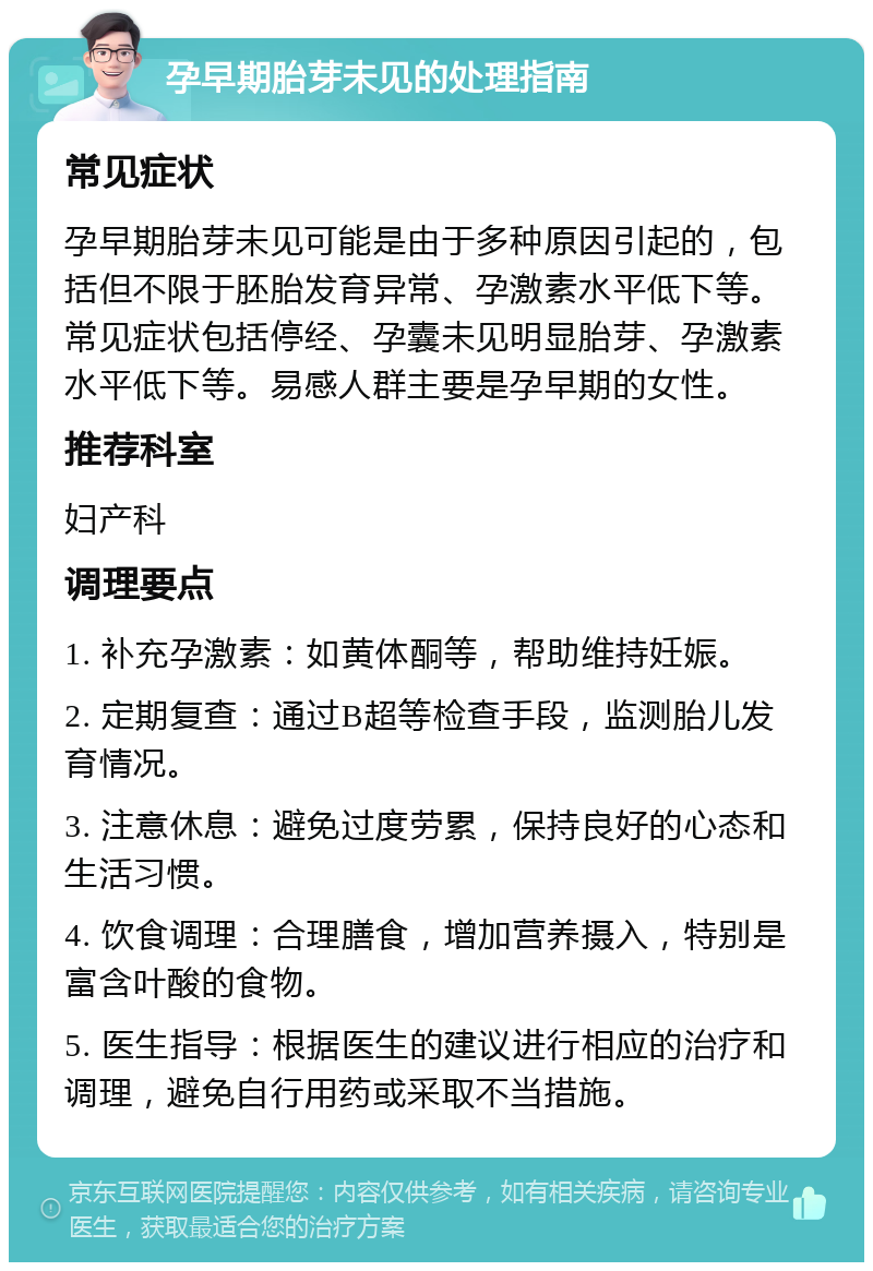 孕早期胎芽未见的处理指南 常见症状 孕早期胎芽未见可能是由于多种原因引起的，包括但不限于胚胎发育异常、孕激素水平低下等。常见症状包括停经、孕囊未见明显胎芽、孕激素水平低下等。易感人群主要是孕早期的女性。 推荐科室 妇产科 调理要点 1. 补充孕激素：如黄体酮等，帮助维持妊娠。 2. 定期复查：通过B超等检查手段，监测胎儿发育情况。 3. 注意休息：避免过度劳累，保持良好的心态和生活习惯。 4. 饮食调理：合理膳食，增加营养摄入，特别是富含叶酸的食物。 5. 医生指导：根据医生的建议进行相应的治疗和调理，避免自行用药或采取不当措施。