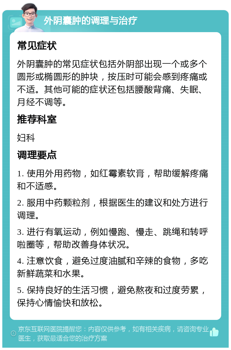 外阴囊肿的调理与治疗 常见症状 外阴囊肿的常见症状包括外阴部出现一个或多个圆形或椭圆形的肿块，按压时可能会感到疼痛或不适。其他可能的症状还包括腰酸背痛、失眠、月经不调等。 推荐科室 妇科 调理要点 1. 使用外用药物，如红霉素软膏，帮助缓解疼痛和不适感。 2. 服用中药颗粒剂，根据医生的建议和处方进行调理。 3. 进行有氧运动，例如慢跑、慢走、跳绳和转呼啦圈等，帮助改善身体状况。 4. 注意饮食，避免过度油腻和辛辣的食物，多吃新鲜蔬菜和水果。 5. 保持良好的生活习惯，避免熬夜和过度劳累，保持心情愉快和放松。