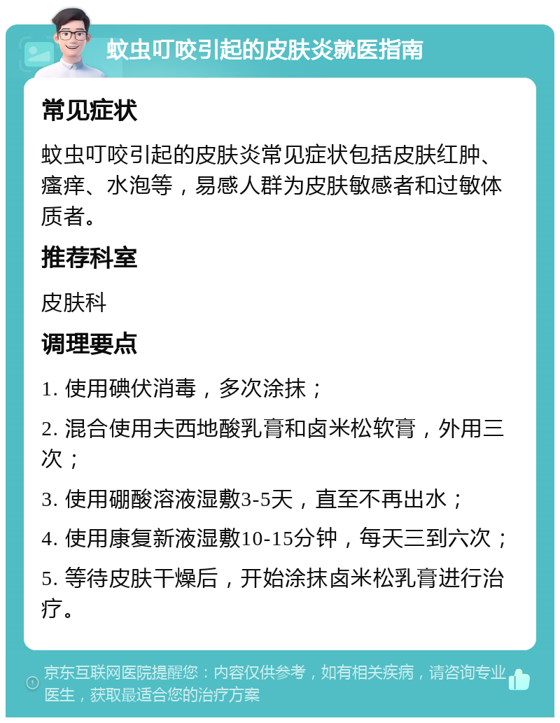 蚊虫叮咬引起的皮肤炎就医指南 常见症状 蚊虫叮咬引起的皮肤炎常见症状包括皮肤红肿、瘙痒、水泡等，易感人群为皮肤敏感者和过敏体质者。 推荐科室 皮肤科 调理要点 1. 使用碘伏消毒，多次涂抹； 2. 混合使用夫西地酸乳膏和卤米松软膏，外用三次； 3. 使用硼酸溶液湿敷3-5天，直至不再出水； 4. 使用康复新液湿敷10-15分钟，每天三到六次； 5. 等待皮肤干燥后，开始涂抹卤米松乳膏进行治疗。