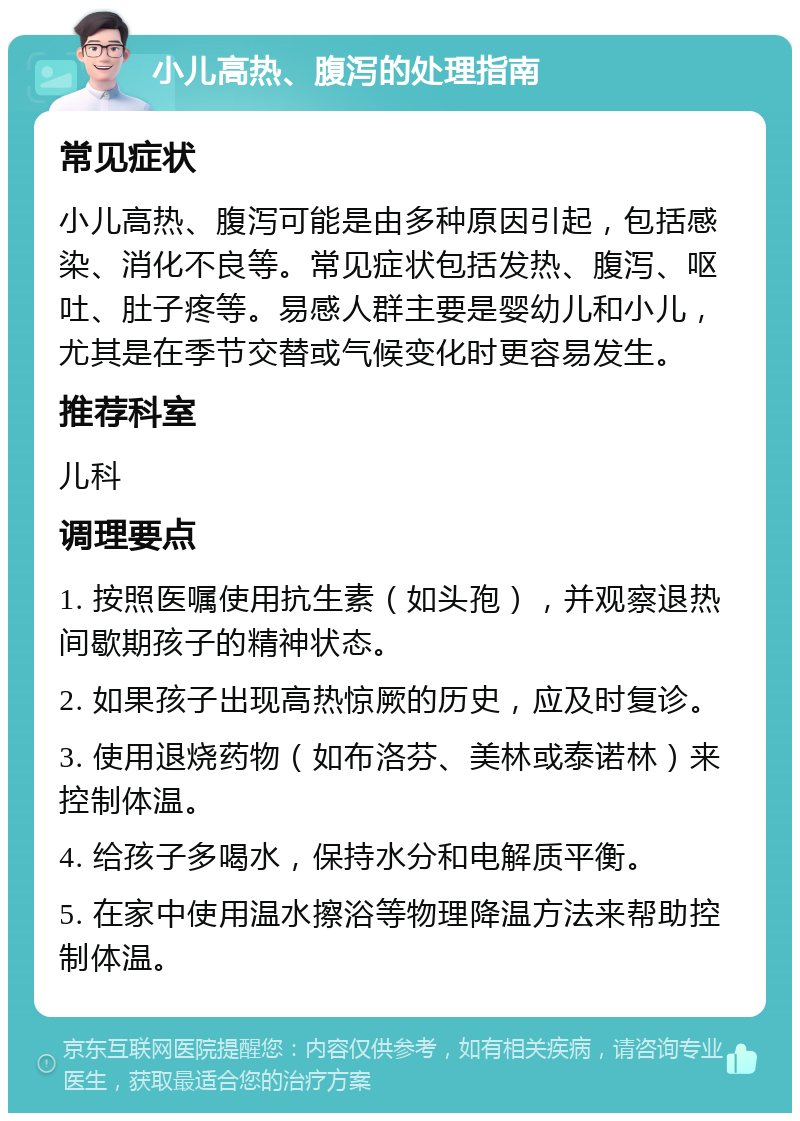 小儿高热、腹泻的处理指南 常见症状 小儿高热、腹泻可能是由多种原因引起，包括感染、消化不良等。常见症状包括发热、腹泻、呕吐、肚子疼等。易感人群主要是婴幼儿和小儿，尤其是在季节交替或气候变化时更容易发生。 推荐科室 儿科 调理要点 1. 按照医嘱使用抗生素（如头孢），并观察退热间歇期孩子的精神状态。 2. 如果孩子出现高热惊厥的历史，应及时复诊。 3. 使用退烧药物（如布洛芬、美林或泰诺林）来控制体温。 4. 给孩子多喝水，保持水分和电解质平衡。 5. 在家中使用温水擦浴等物理降温方法来帮助控制体温。