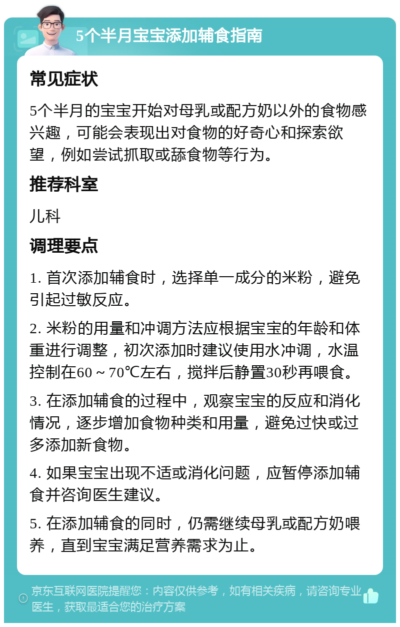 5个半月宝宝添加辅食指南 常见症状 5个半月的宝宝开始对母乳或配方奶以外的食物感兴趣，可能会表现出对食物的好奇心和探索欲望，例如尝试抓取或舔食物等行为。 推荐科室 儿科 调理要点 1. 首次添加辅食时，选择单一成分的米粉，避免引起过敏反应。 2. 米粉的用量和冲调方法应根据宝宝的年龄和体重进行调整，初次添加时建议使用水冲调，水温控制在60～70℃左右，搅拌后静置30秒再喂食。 3. 在添加辅食的过程中，观察宝宝的反应和消化情况，逐步增加食物种类和用量，避免过快或过多添加新食物。 4. 如果宝宝出现不适或消化问题，应暂停添加辅食并咨询医生建议。 5. 在添加辅食的同时，仍需继续母乳或配方奶喂养，直到宝宝满足营养需求为止。