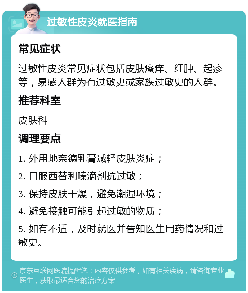 过敏性皮炎就医指南 常见症状 过敏性皮炎常见症状包括皮肤瘙痒、红肿、起疹等，易感人群为有过敏史或家族过敏史的人群。 推荐科室 皮肤科 调理要点 1. 外用地奈德乳膏减轻皮肤炎症； 2. 口服西替利嗪滴剂抗过敏； 3. 保持皮肤干燥，避免潮湿环境； 4. 避免接触可能引起过敏的物质； 5. 如有不适，及时就医并告知医生用药情况和过敏史。