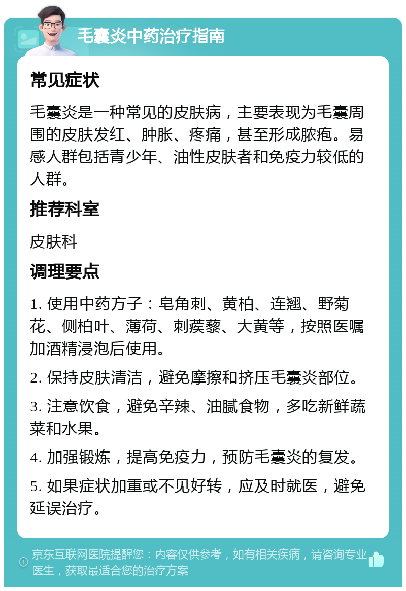 毛囊炎中药治疗指南 常见症状 毛囊炎是一种常见的皮肤病，主要表现为毛囊周围的皮肤发红、肿胀、疼痛，甚至形成脓疱。易感人群包括青少年、油性皮肤者和免疫力较低的人群。 推荐科室 皮肤科 调理要点 1. 使用中药方子：皂角刺、黄柏、连翘、野菊花、侧柏叶、薄荷、刺蒺藜、大黄等，按照医嘱加酒精浸泡后使用。 2. 保持皮肤清洁，避免摩擦和挤压毛囊炎部位。 3. 注意饮食，避免辛辣、油腻食物，多吃新鲜蔬菜和水果。 4. 加强锻炼，提高免疫力，预防毛囊炎的复发。 5. 如果症状加重或不见好转，应及时就医，避免延误治疗。