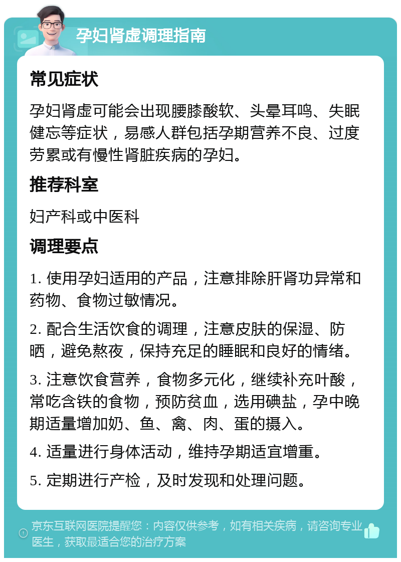 孕妇肾虚调理指南 常见症状 孕妇肾虚可能会出现腰膝酸软、头晕耳鸣、失眠健忘等症状，易感人群包括孕期营养不良、过度劳累或有慢性肾脏疾病的孕妇。 推荐科室 妇产科或中医科 调理要点 1. 使用孕妇适用的产品，注意排除肝肾功异常和药物、食物过敏情况。 2. 配合生活饮食的调理，注意皮肤的保湿、防晒，避免熬夜，保持充足的睡眠和良好的情绪。 3. 注意饮食营养，食物多元化，继续补充叶酸，常吃含铁的食物，预防贫血，选用碘盐，孕中晚期适量增加奶、鱼、禽、肉、蛋的摄入。 4. 适量进行身体活动，维持孕期适宜增重。 5. 定期进行产检，及时发现和处理问题。