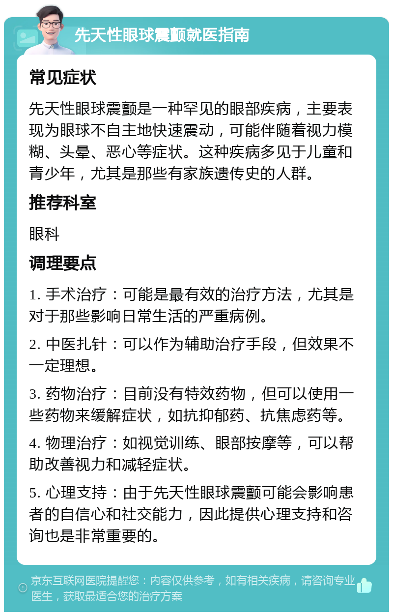 先天性眼球震颤就医指南 常见症状 先天性眼球震颤是一种罕见的眼部疾病，主要表现为眼球不自主地快速震动，可能伴随着视力模糊、头晕、恶心等症状。这种疾病多见于儿童和青少年，尤其是那些有家族遗传史的人群。 推荐科室 眼科 调理要点 1. 手术治疗：可能是最有效的治疗方法，尤其是对于那些影响日常生活的严重病例。 2. 中医扎针：可以作为辅助治疗手段，但效果不一定理想。 3. 药物治疗：目前没有特效药物，但可以使用一些药物来缓解症状，如抗抑郁药、抗焦虑药等。 4. 物理治疗：如视觉训练、眼部按摩等，可以帮助改善视力和减轻症状。 5. 心理支持：由于先天性眼球震颤可能会影响患者的自信心和社交能力，因此提供心理支持和咨询也是非常重要的。