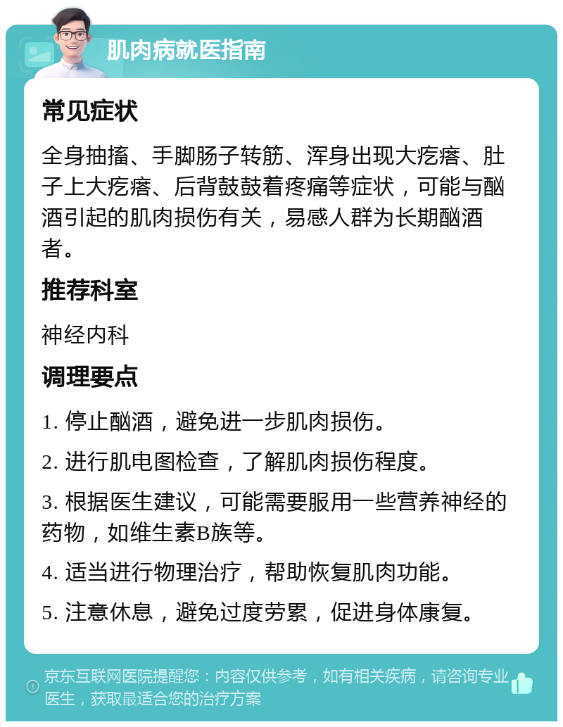 肌肉病就医指南 常见症状 全身抽搐、手脚肠子转筋、浑身出现大疙瘩、肚子上大疙瘩、后背鼓鼓着疼痛等症状，可能与酗酒引起的肌肉损伤有关，易感人群为长期酗酒者。 推荐科室 神经内科 调理要点 1. 停止酗酒，避免进一步肌肉损伤。 2. 进行肌电图检查，了解肌肉损伤程度。 3. 根据医生建议，可能需要服用一些营养神经的药物，如维生素B族等。 4. 适当进行物理治疗，帮助恢复肌肉功能。 5. 注意休息，避免过度劳累，促进身体康复。