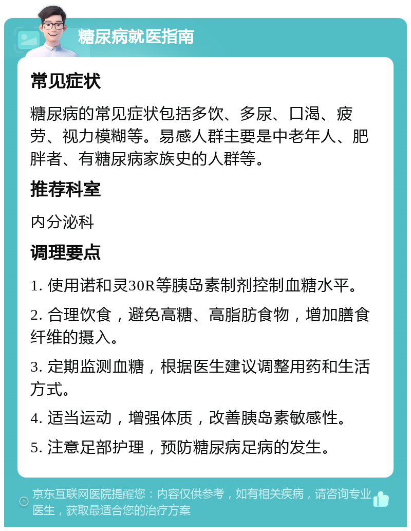 糖尿病就医指南 常见症状 糖尿病的常见症状包括多饮、多尿、口渴、疲劳、视力模糊等。易感人群主要是中老年人、肥胖者、有糖尿病家族史的人群等。 推荐科室 内分泌科 调理要点 1. 使用诺和灵30R等胰岛素制剂控制血糖水平。 2. 合理饮食，避免高糖、高脂肪食物，增加膳食纤维的摄入。 3. 定期监测血糖，根据医生建议调整用药和生活方式。 4. 适当运动，增强体质，改善胰岛素敏感性。 5. 注意足部护理，预防糖尿病足病的发生。