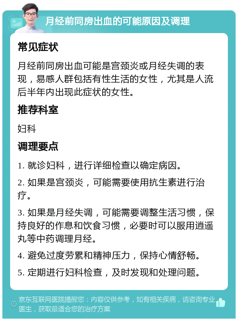 月经前同房出血的可能原因及调理 常见症状 月经前同房出血可能是宫颈炎或月经失调的表现，易感人群包括有性生活的女性，尤其是人流后半年内出现此症状的女性。 推荐科室 妇科 调理要点 1. 就诊妇科，进行详细检查以确定病因。 2. 如果是宫颈炎，可能需要使用抗生素进行治疗。 3. 如果是月经失调，可能需要调整生活习惯，保持良好的作息和饮食习惯，必要时可以服用逍遥丸等中药调理月经。 4. 避免过度劳累和精神压力，保持心情舒畅。 5. 定期进行妇科检查，及时发现和处理问题。