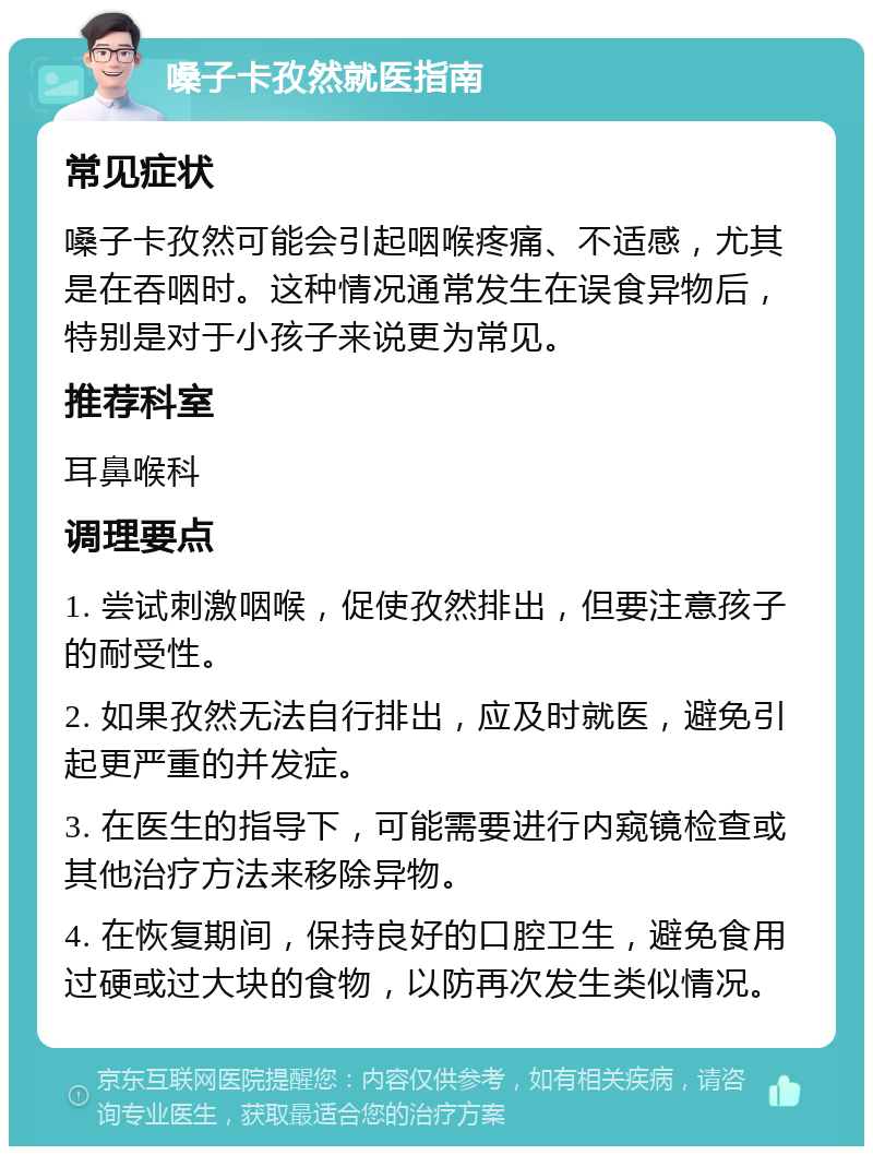 嗓子卡孜然就医指南 常见症状 嗓子卡孜然可能会引起咽喉疼痛、不适感，尤其是在吞咽时。这种情况通常发生在误食异物后，特别是对于小孩子来说更为常见。 推荐科室 耳鼻喉科 调理要点 1. 尝试刺激咽喉，促使孜然排出，但要注意孩子的耐受性。 2. 如果孜然无法自行排出，应及时就医，避免引起更严重的并发症。 3. 在医生的指导下，可能需要进行内窥镜检查或其他治疗方法来移除异物。 4. 在恢复期间，保持良好的口腔卫生，避免食用过硬或过大块的食物，以防再次发生类似情况。