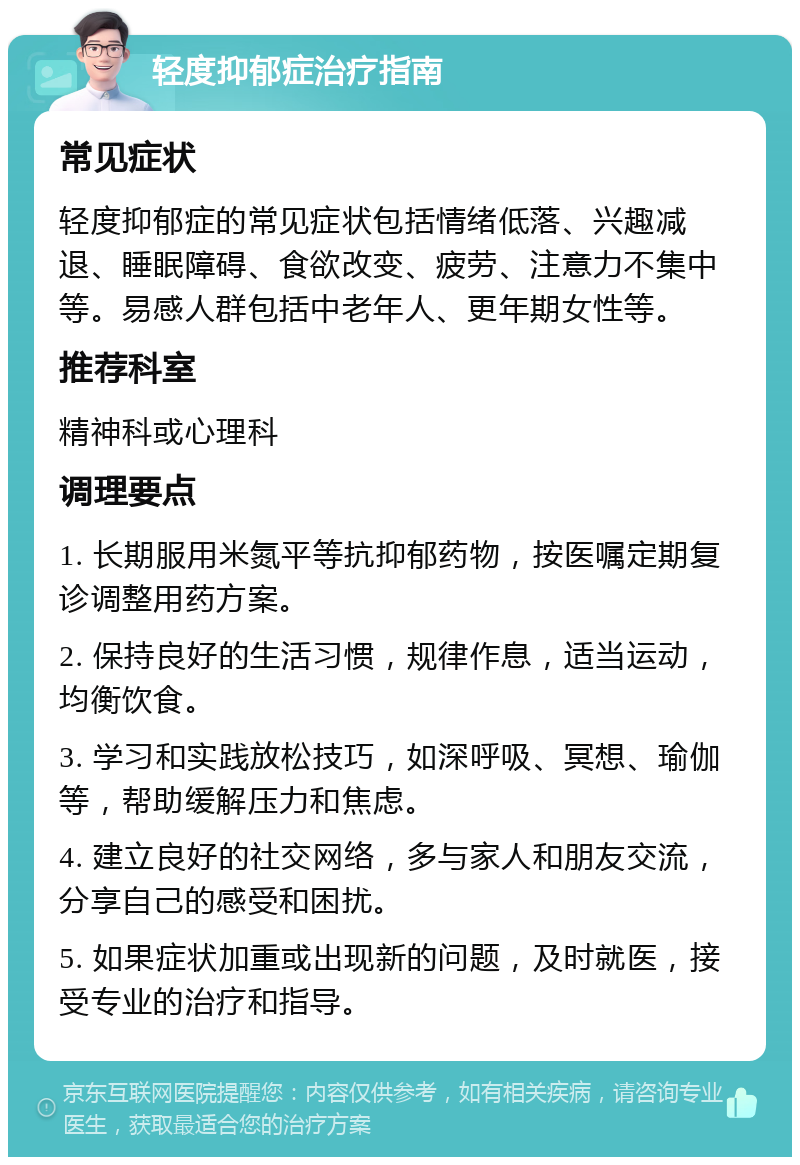 轻度抑郁症治疗指南 常见症状 轻度抑郁症的常见症状包括情绪低落、兴趣减退、睡眠障碍、食欲改变、疲劳、注意力不集中等。易感人群包括中老年人、更年期女性等。 推荐科室 精神科或心理科 调理要点 1. 长期服用米氮平等抗抑郁药物，按医嘱定期复诊调整用药方案。 2. 保持良好的生活习惯，规律作息，适当运动，均衡饮食。 3. 学习和实践放松技巧，如深呼吸、冥想、瑜伽等，帮助缓解压力和焦虑。 4. 建立良好的社交网络，多与家人和朋友交流，分享自己的感受和困扰。 5. 如果症状加重或出现新的问题，及时就医，接受专业的治疗和指导。