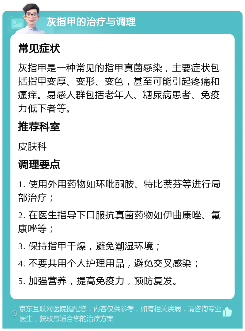 灰指甲的治疗与调理 常见症状 灰指甲是一种常见的指甲真菌感染，主要症状包括指甲变厚、变形、变色，甚至可能引起疼痛和瘙痒。易感人群包括老年人、糖尿病患者、免疫力低下者等。 推荐科室 皮肤科 调理要点 1. 使用外用药物如环吡酮胺、特比萘芬等进行局部治疗； 2. 在医生指导下口服抗真菌药物如伊曲康唑、氟康唑等； 3. 保持指甲干燥，避免潮湿环境； 4. 不要共用个人护理用品，避免交叉感染； 5. 加强营养，提高免疫力，预防复发。