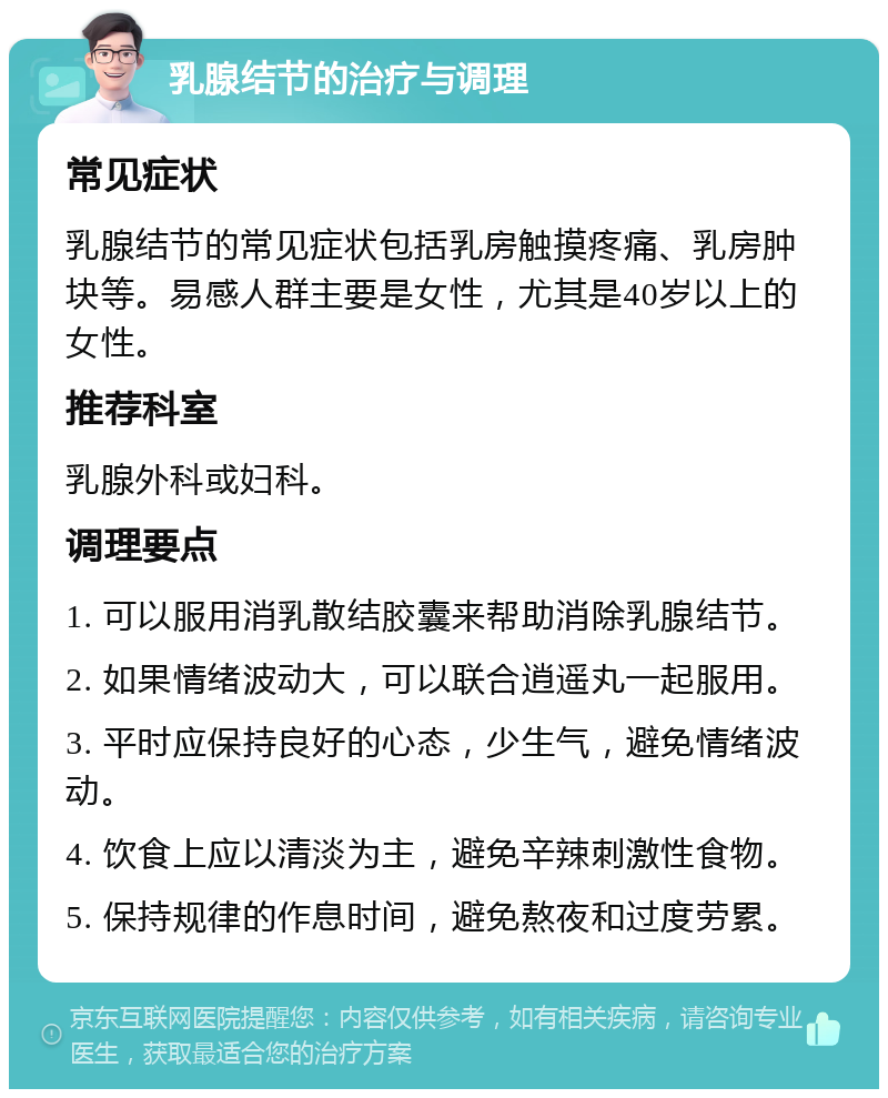 乳腺结节的治疗与调理 常见症状 乳腺结节的常见症状包括乳房触摸疼痛、乳房肿块等。易感人群主要是女性，尤其是40岁以上的女性。 推荐科室 乳腺外科或妇科。 调理要点 1. 可以服用消乳散结胶囊来帮助消除乳腺结节。 2. 如果情绪波动大，可以联合逍遥丸一起服用。 3. 平时应保持良好的心态，少生气，避免情绪波动。 4. 饮食上应以清淡为主，避免辛辣刺激性食物。 5. 保持规律的作息时间，避免熬夜和过度劳累。