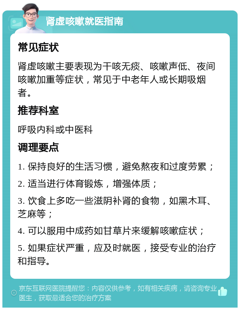 肾虚咳嗽就医指南 常见症状 肾虚咳嗽主要表现为干咳无痰、咳嗽声低、夜间咳嗽加重等症状，常见于中老年人或长期吸烟者。 推荐科室 呼吸内科或中医科 调理要点 1. 保持良好的生活习惯，避免熬夜和过度劳累； 2. 适当进行体育锻炼，增强体质； 3. 饮食上多吃一些滋阴补肾的食物，如黑木耳、芝麻等； 4. 可以服用中成药如甘草片来缓解咳嗽症状； 5. 如果症状严重，应及时就医，接受专业的治疗和指导。