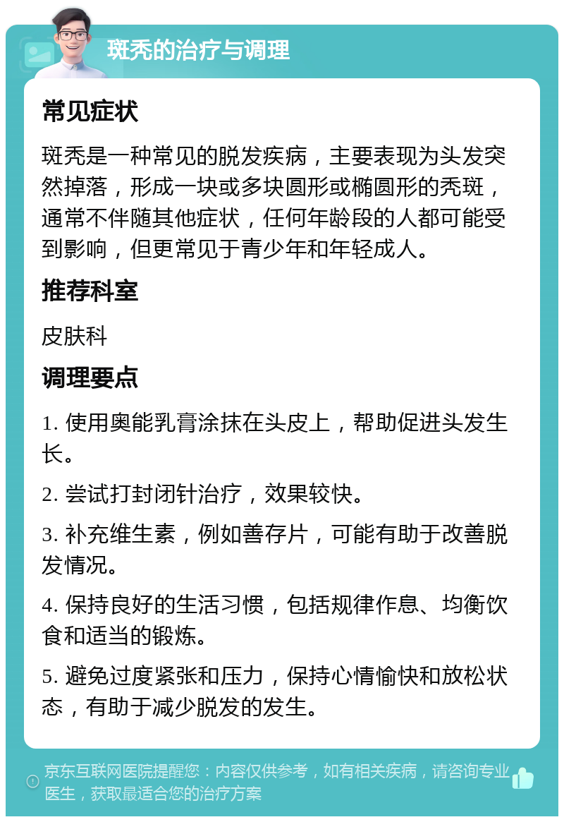 斑秃的治疗与调理 常见症状 斑秃是一种常见的脱发疾病，主要表现为头发突然掉落，形成一块或多块圆形或椭圆形的秃斑，通常不伴随其他症状，任何年龄段的人都可能受到影响，但更常见于青少年和年轻成人。 推荐科室 皮肤科 调理要点 1. 使用奥能乳膏涂抹在头皮上，帮助促进头发生长。 2. 尝试打封闭针治疗，效果较快。 3. 补充维生素，例如善存片，可能有助于改善脱发情况。 4. 保持良好的生活习惯，包括规律作息、均衡饮食和适当的锻炼。 5. 避免过度紧张和压力，保持心情愉快和放松状态，有助于减少脱发的发生。