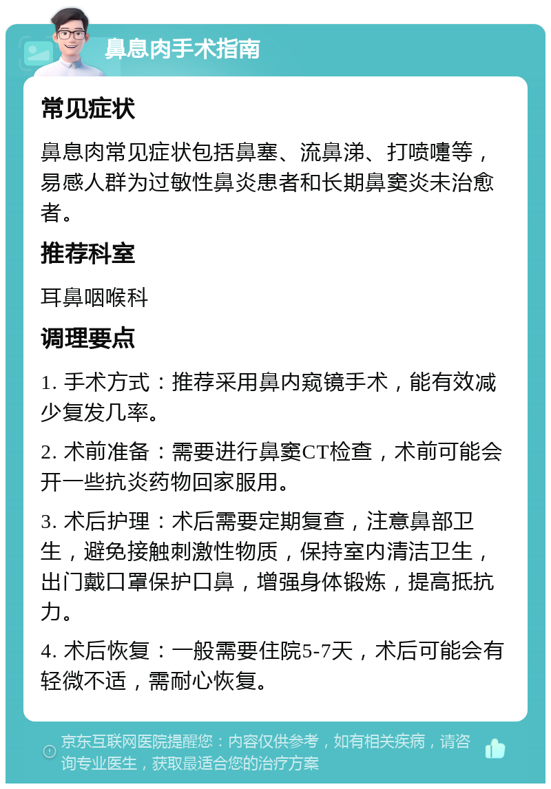 鼻息肉手术指南 常见症状 鼻息肉常见症状包括鼻塞、流鼻涕、打喷嚏等，易感人群为过敏性鼻炎患者和长期鼻窦炎未治愈者。 推荐科室 耳鼻咽喉科 调理要点 1. 手术方式：推荐采用鼻内窥镜手术，能有效减少复发几率。 2. 术前准备：需要进行鼻窦CT检查，术前可能会开一些抗炎药物回家服用。 3. 术后护理：术后需要定期复查，注意鼻部卫生，避免接触刺激性物质，保持室内清洁卫生，出门戴口罩保护口鼻，增强身体锻炼，提高抵抗力。 4. 术后恢复：一般需要住院5-7天，术后可能会有轻微不适，需耐心恢复。