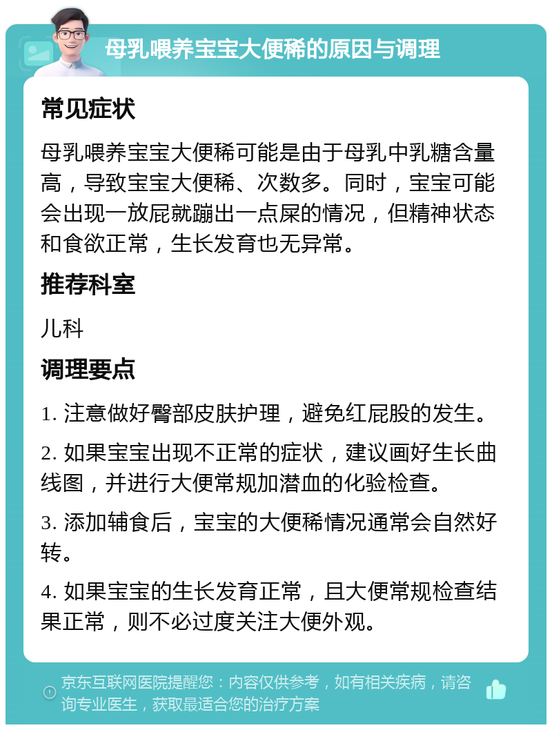 母乳喂养宝宝大便稀的原因与调理 常见症状 母乳喂养宝宝大便稀可能是由于母乳中乳糖含量高，导致宝宝大便稀、次数多。同时，宝宝可能会出现一放屁就蹦出一点屎的情况，但精神状态和食欲正常，生长发育也无异常。 推荐科室 儿科 调理要点 1. 注意做好臀部皮肤护理，避免红屁股的发生。 2. 如果宝宝出现不正常的症状，建议画好生长曲线图，并进行大便常规加潜血的化验检查。 3. 添加辅食后，宝宝的大便稀情况通常会自然好转。 4. 如果宝宝的生长发育正常，且大便常规检查结果正常，则不必过度关注大便外观。