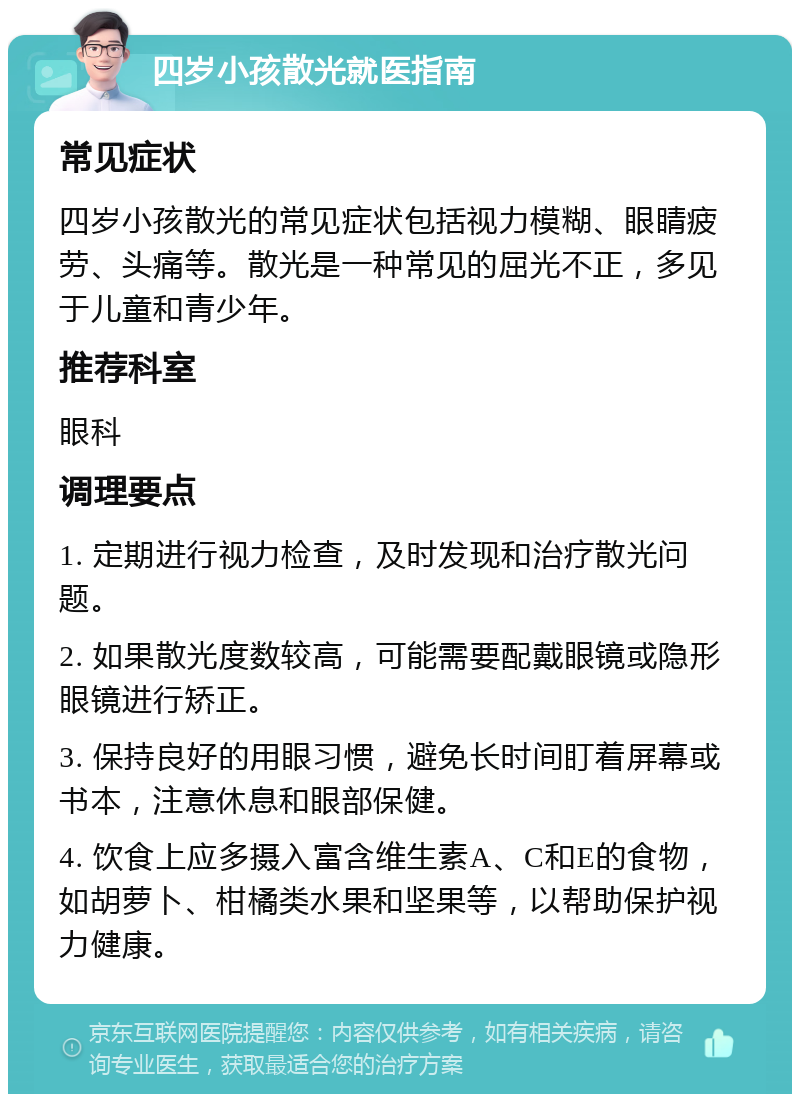 四岁小孩散光就医指南 常见症状 四岁小孩散光的常见症状包括视力模糊、眼睛疲劳、头痛等。散光是一种常见的屈光不正，多见于儿童和青少年。 推荐科室 眼科 调理要点 1. 定期进行视力检查，及时发现和治疗散光问题。 2. 如果散光度数较高，可能需要配戴眼镜或隐形眼镜进行矫正。 3. 保持良好的用眼习惯，避免长时间盯着屏幕或书本，注意休息和眼部保健。 4. 饮食上应多摄入富含维生素A、C和E的食物，如胡萝卜、柑橘类水果和坚果等，以帮助保护视力健康。