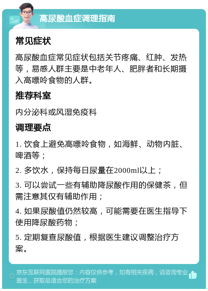 高尿酸血症调理指南 常见症状 高尿酸血症常见症状包括关节疼痛、红肿、发热等，易感人群主要是中老年人、肥胖者和长期摄入高嘌呤食物的人群。 推荐科室 内分泌科或风湿免疫科 调理要点 1. 饮食上避免高嘌呤食物，如海鲜、动物内脏、啤酒等； 2. 多饮水，保持每日尿量在2000ml以上； 3. 可以尝试一些有辅助降尿酸作用的保健茶，但需注意其仅有辅助作用； 4. 如果尿酸值仍然较高，可能需要在医生指导下使用降尿酸药物； 5. 定期复查尿酸值，根据医生建议调整治疗方案。