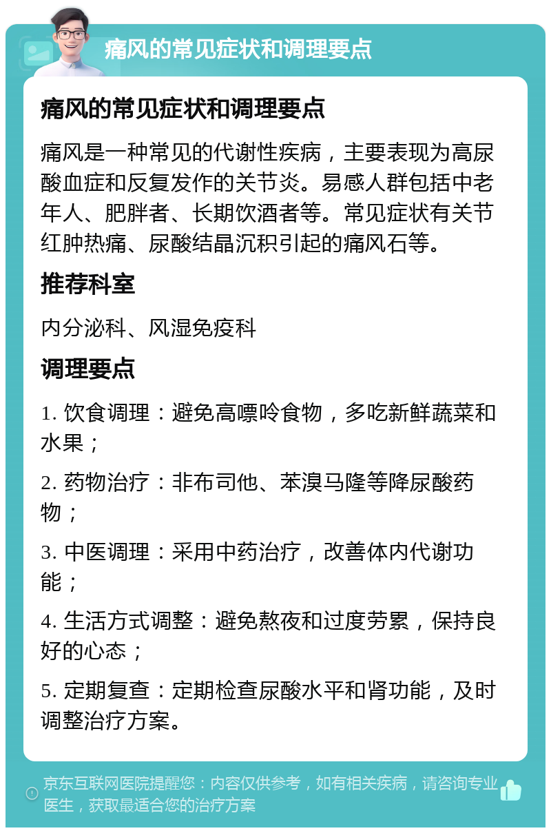 痛风的常见症状和调理要点 痛风的常见症状和调理要点 痛风是一种常见的代谢性疾病，主要表现为高尿酸血症和反复发作的关节炎。易感人群包括中老年人、肥胖者、长期饮酒者等。常见症状有关节红肿热痛、尿酸结晶沉积引起的痛风石等。 推荐科室 内分泌科、风湿免疫科 调理要点 1. 饮食调理：避免高嘌呤食物，多吃新鲜蔬菜和水果； 2. 药物治疗：非布司他、苯溴马隆等降尿酸药物； 3. 中医调理：采用中药治疗，改善体内代谢功能； 4. 生活方式调整：避免熬夜和过度劳累，保持良好的心态； 5. 定期复查：定期检查尿酸水平和肾功能，及时调整治疗方案。