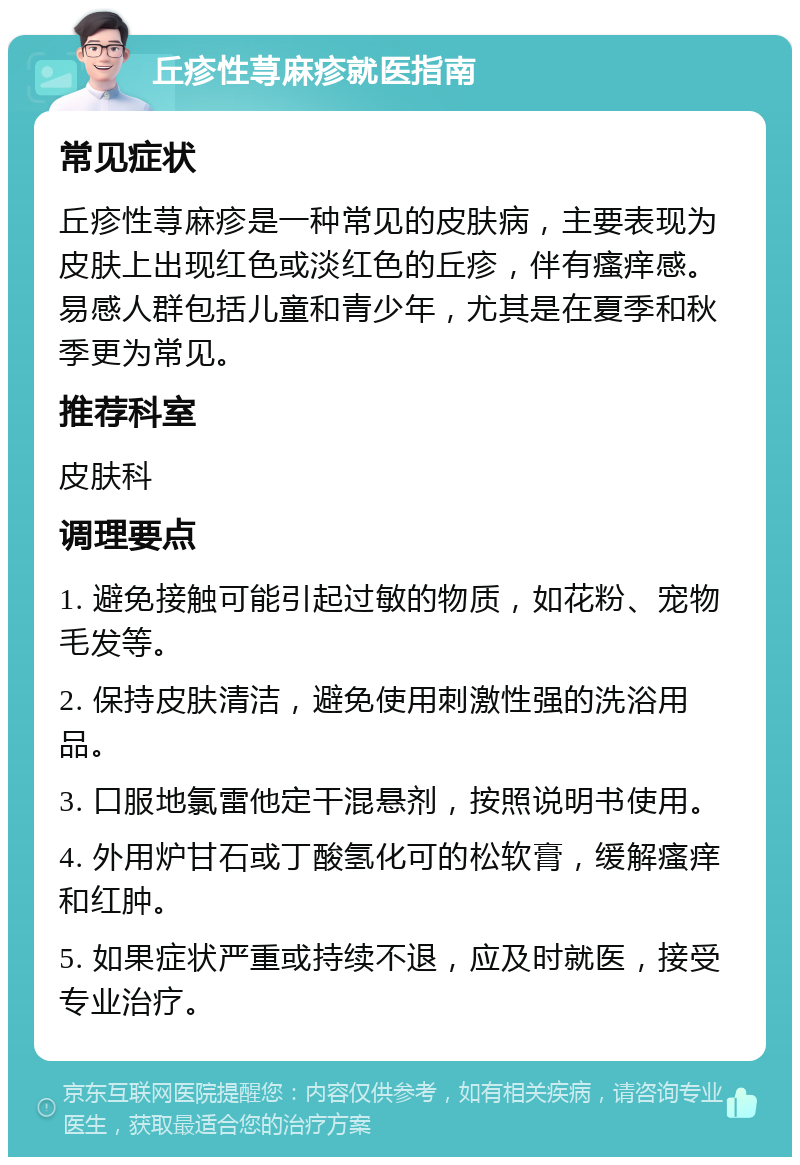 丘疹性荨麻疹就医指南 常见症状 丘疹性荨麻疹是一种常见的皮肤病，主要表现为皮肤上出现红色或淡红色的丘疹，伴有瘙痒感。易感人群包括儿童和青少年，尤其是在夏季和秋季更为常见。 推荐科室 皮肤科 调理要点 1. 避免接触可能引起过敏的物质，如花粉、宠物毛发等。 2. 保持皮肤清洁，避免使用刺激性强的洗浴用品。 3. 口服地氯雷他定干混悬剂，按照说明书使用。 4. 外用炉甘石或丁酸氢化可的松软膏，缓解瘙痒和红肿。 5. 如果症状严重或持续不退，应及时就医，接受专业治疗。