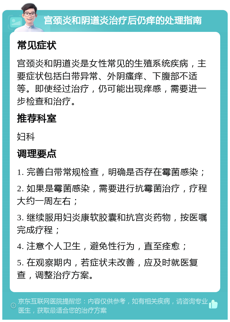 宫颈炎和阴道炎治疗后仍痒的处理指南 常见症状 宫颈炎和阴道炎是女性常见的生殖系统疾病，主要症状包括白带异常、外阴瘙痒、下腹部不适等。即使经过治疗，仍可能出现痒感，需要进一步检查和治疗。 推荐科室 妇科 调理要点 1. 完善白带常规检查，明确是否存在霉菌感染； 2. 如果是霉菌感染，需要进行抗霉菌治疗，疗程大约一周左右； 3. 继续服用妇炎康软胶囊和抗宫炎药物，按医嘱完成疗程； 4. 注意个人卫生，避免性行为，直至痊愈； 5. 在观察期内，若症状未改善，应及时就医复查，调整治疗方案。