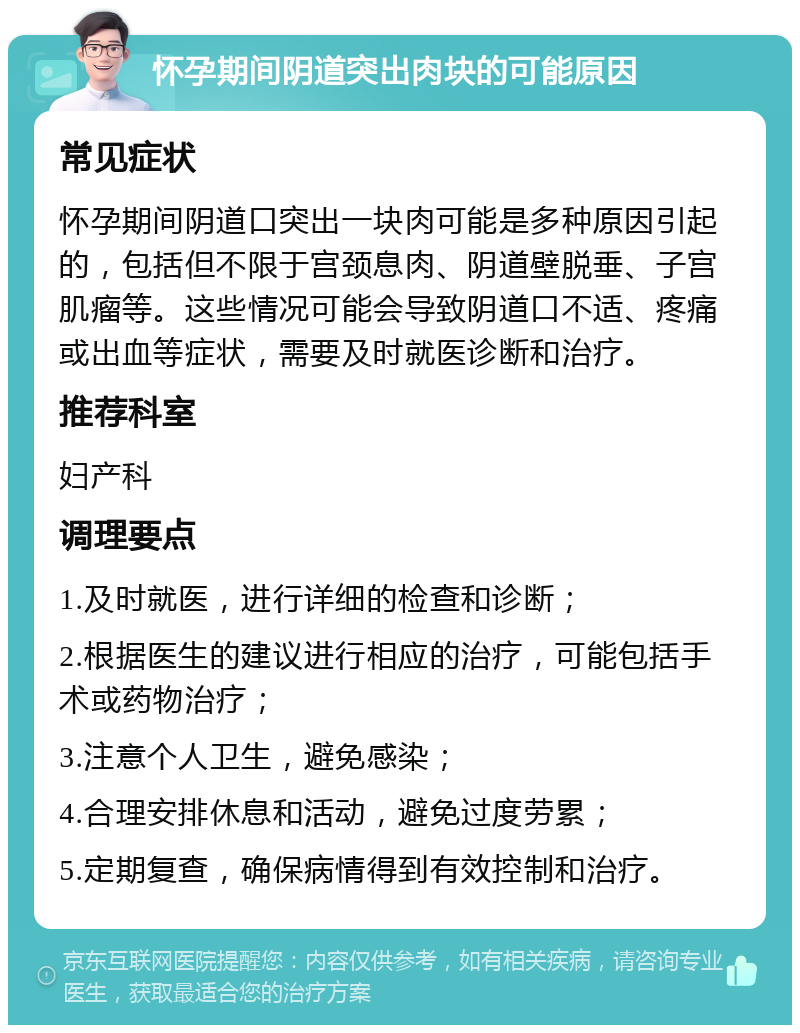 怀孕期间阴道突出肉块的可能原因 常见症状 怀孕期间阴道口突出一块肉可能是多种原因引起的，包括但不限于宫颈息肉、阴道壁脱垂、子宫肌瘤等。这些情况可能会导致阴道口不适、疼痛或出血等症状，需要及时就医诊断和治疗。 推荐科室 妇产科 调理要点 1.及时就医，进行详细的检查和诊断； 2.根据医生的建议进行相应的治疗，可能包括手术或药物治疗； 3.注意个人卫生，避免感染； 4.合理安排休息和活动，避免过度劳累； 5.定期复查，确保病情得到有效控制和治疗。