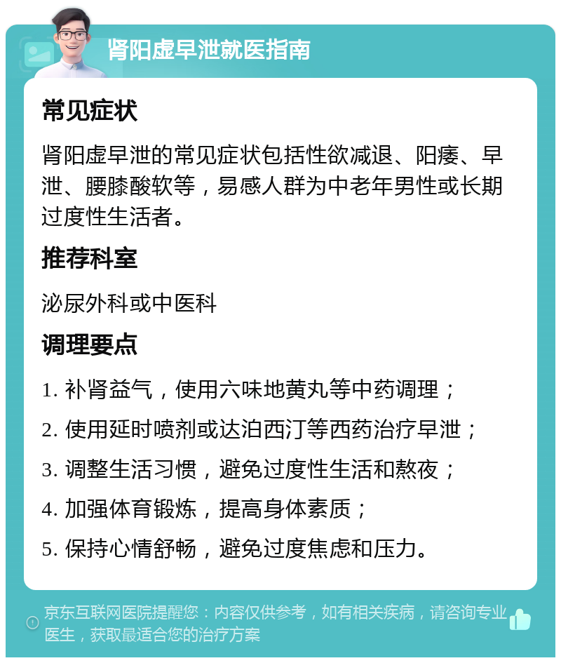 肾阳虚早泄就医指南 常见症状 肾阳虚早泄的常见症状包括性欲减退、阳痿、早泄、腰膝酸软等，易感人群为中老年男性或长期过度性生活者。 推荐科室 泌尿外科或中医科 调理要点 1. 补肾益气，使用六味地黄丸等中药调理； 2. 使用延时喷剂或达泊西汀等西药治疗早泄； 3. 调整生活习惯，避免过度性生活和熬夜； 4. 加强体育锻炼，提高身体素质； 5. 保持心情舒畅，避免过度焦虑和压力。