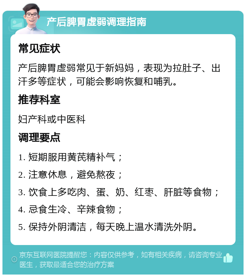 产后脾胃虚弱调理指南 常见症状 产后脾胃虚弱常见于新妈妈，表现为拉肚子、出汗多等症状，可能会影响恢复和哺乳。 推荐科室 妇产科或中医科 调理要点 1. 短期服用黄芪精补气； 2. 注意休息，避免熬夜； 3. 饮食上多吃肉、蛋、奶、红枣、肝脏等食物； 4. 忌食生冷、辛辣食物； 5. 保持外阴清洁，每天晚上温水清洗外阴。