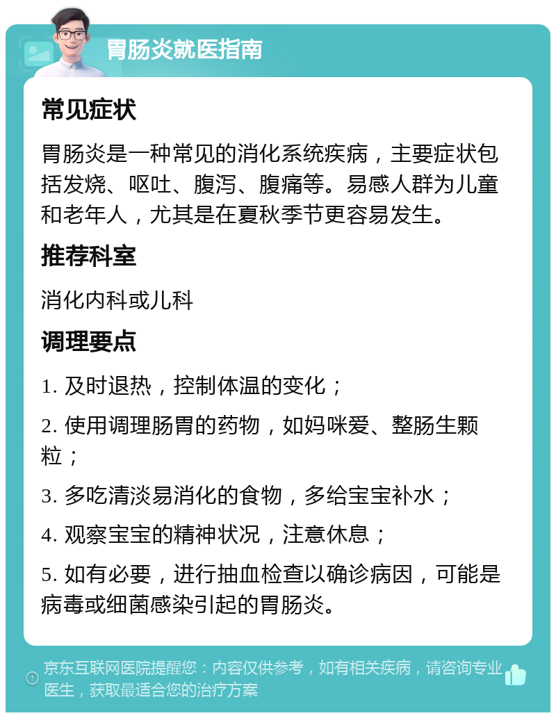 胃肠炎就医指南 常见症状 胃肠炎是一种常见的消化系统疾病，主要症状包括发烧、呕吐、腹泻、腹痛等。易感人群为儿童和老年人，尤其是在夏秋季节更容易发生。 推荐科室 消化内科或儿科 调理要点 1. 及时退热，控制体温的变化； 2. 使用调理肠胃的药物，如妈咪爱、整肠生颗粒； 3. 多吃清淡易消化的食物，多给宝宝补水； 4. 观察宝宝的精神状况，注意休息； 5. 如有必要，进行抽血检查以确诊病因，可能是病毒或细菌感染引起的胃肠炎。