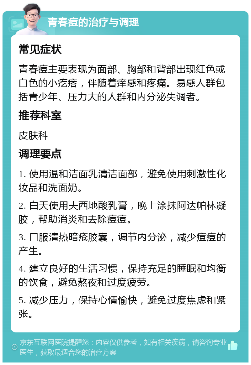 青春痘的治疗与调理 常见症状 青春痘主要表现为面部、胸部和背部出现红色或白色的小疙瘩，伴随着痒感和疼痛。易感人群包括青少年、压力大的人群和内分泌失调者。 推荐科室 皮肤科 调理要点 1. 使用温和洁面乳清洁面部，避免使用刺激性化妆品和洗面奶。 2. 白天使用夫西地酸乳膏，晚上涂抹阿达帕林凝胶，帮助消炎和去除痘痘。 3. 口服清热暗疮胶囊，调节内分泌，减少痘痘的产生。 4. 建立良好的生活习惯，保持充足的睡眠和均衡的饮食，避免熬夜和过度疲劳。 5. 减少压力，保持心情愉快，避免过度焦虑和紧张。