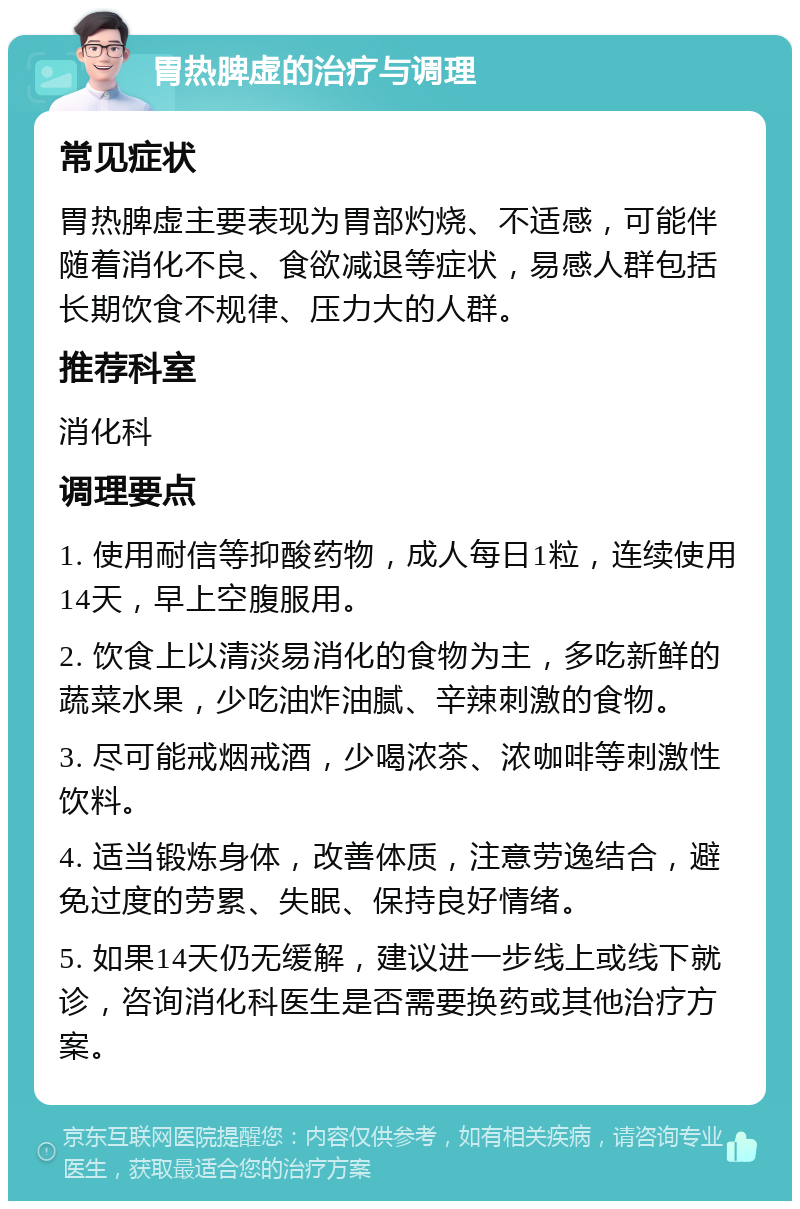 胃热脾虚的治疗与调理 常见症状 胃热脾虚主要表现为胃部灼烧、不适感，可能伴随着消化不良、食欲减退等症状，易感人群包括长期饮食不规律、压力大的人群。 推荐科室 消化科 调理要点 1. 使用耐信等抑酸药物，成人每日1粒，连续使用14天，早上空腹服用。 2. 饮食上以清淡易消化的食物为主，多吃新鲜的蔬菜水果，少吃油炸油腻、辛辣刺激的食物。 3. 尽可能戒烟戒酒，少喝浓茶、浓咖啡等刺激性饮料。 4. 适当锻炼身体，改善体质，注意劳逸结合，避免过度的劳累、失眠、保持良好情绪。 5. 如果14天仍无缓解，建议进一步线上或线下就诊，咨询消化科医生是否需要换药或其他治疗方案。