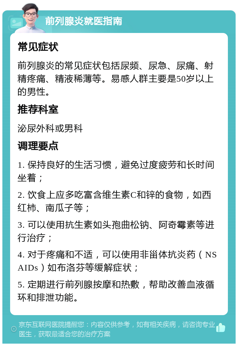 前列腺炎就医指南 常见症状 前列腺炎的常见症状包括尿频、尿急、尿痛、射精疼痛、精液稀薄等。易感人群主要是50岁以上的男性。 推荐科室 泌尿外科或男科 调理要点 1. 保持良好的生活习惯，避免过度疲劳和长时间坐着； 2. 饮食上应多吃富含维生素C和锌的食物，如西红柿、南瓜子等； 3. 可以使用抗生素如头孢曲松钠、阿奇霉素等进行治疗； 4. 对于疼痛和不适，可以使用非甾体抗炎药（NSAIDs）如布洛芬等缓解症状； 5. 定期进行前列腺按摩和热敷，帮助改善血液循环和排泄功能。