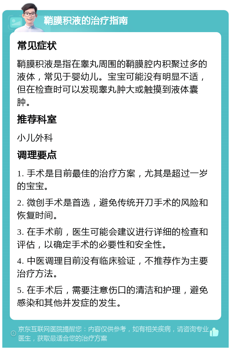 鞘膜积液的治疗指南 常见症状 鞘膜积液是指在睾丸周围的鞘膜腔内积聚过多的液体，常见于婴幼儿。宝宝可能没有明显不适，但在检查时可以发现睾丸肿大或触摸到液体囊肿。 推荐科室 小儿外科 调理要点 1. 手术是目前最佳的治疗方案，尤其是超过一岁的宝宝。 2. 微创手术是首选，避免传统开刀手术的风险和恢复时间。 3. 在手术前，医生可能会建议进行详细的检查和评估，以确定手术的必要性和安全性。 4. 中医调理目前没有临床验证，不推荐作为主要治疗方法。 5. 在手术后，需要注意伤口的清洁和护理，避免感染和其他并发症的发生。