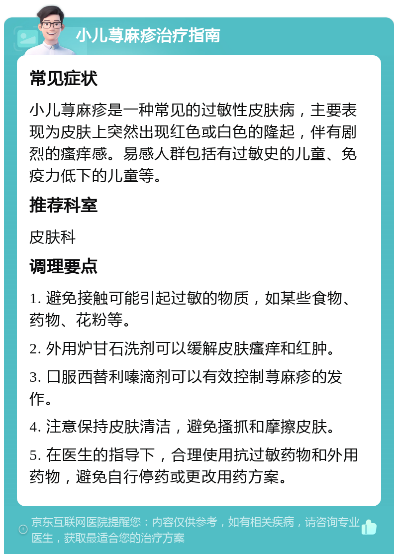 小儿荨麻疹治疗指南 常见症状 小儿荨麻疹是一种常见的过敏性皮肤病，主要表现为皮肤上突然出现红色或白色的隆起，伴有剧烈的瘙痒感。易感人群包括有过敏史的儿童、免疫力低下的儿童等。 推荐科室 皮肤科 调理要点 1. 避免接触可能引起过敏的物质，如某些食物、药物、花粉等。 2. 外用炉甘石洗剂可以缓解皮肤瘙痒和红肿。 3. 口服西替利嗪滴剂可以有效控制荨麻疹的发作。 4. 注意保持皮肤清洁，避免搔抓和摩擦皮肤。 5. 在医生的指导下，合理使用抗过敏药物和外用药物，避免自行停药或更改用药方案。