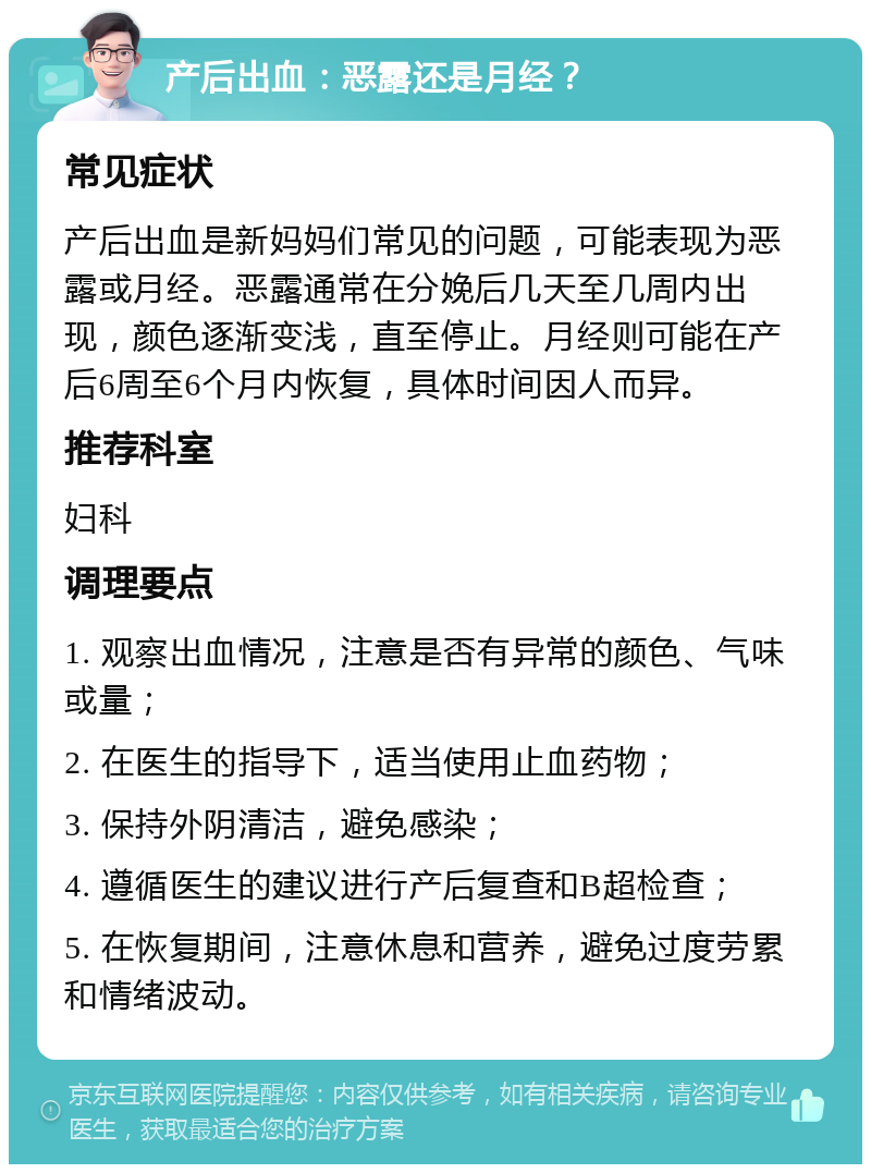 产后出血：恶露还是月经？ 常见症状 产后出血是新妈妈们常见的问题，可能表现为恶露或月经。恶露通常在分娩后几天至几周内出现，颜色逐渐变浅，直至停止。月经则可能在产后6周至6个月内恢复，具体时间因人而异。 推荐科室 妇科 调理要点 1. 观察出血情况，注意是否有异常的颜色、气味或量； 2. 在医生的指导下，适当使用止血药物； 3. 保持外阴清洁，避免感染； 4. 遵循医生的建议进行产后复查和B超检查； 5. 在恢复期间，注意休息和营养，避免过度劳累和情绪波动。