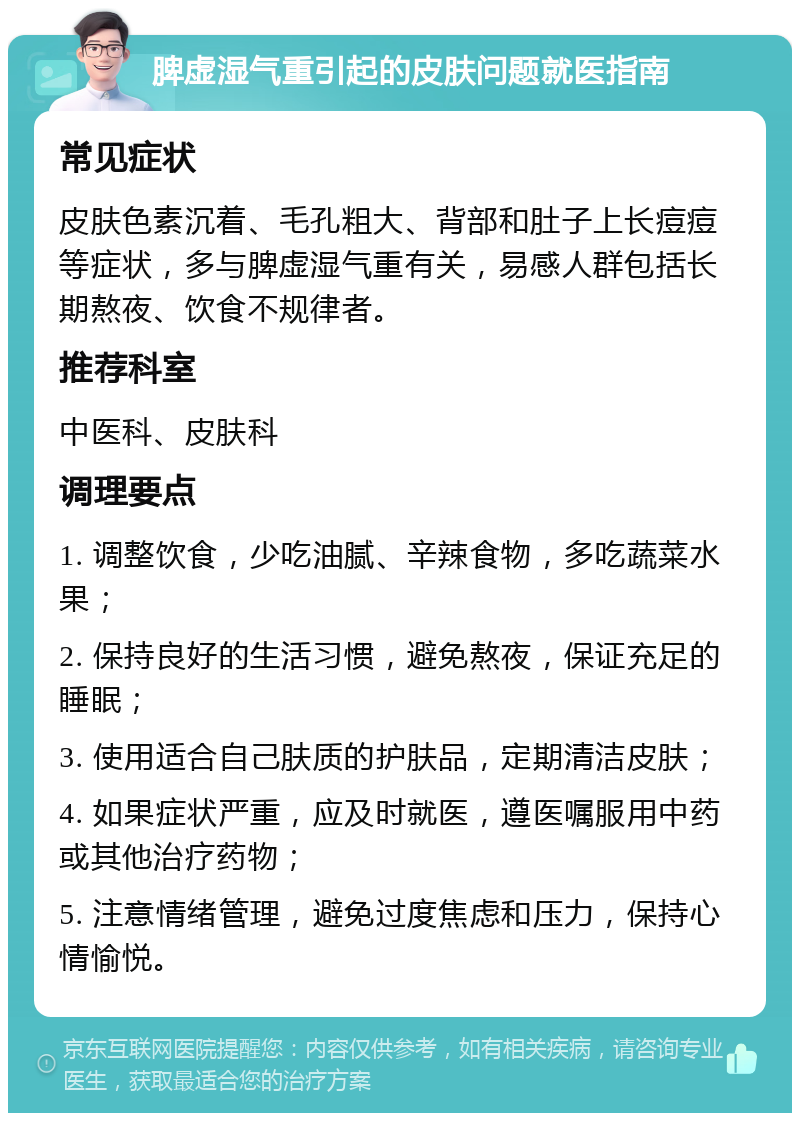 脾虚湿气重引起的皮肤问题就医指南 常见症状 皮肤色素沉着、毛孔粗大、背部和肚子上长痘痘等症状，多与脾虚湿气重有关，易感人群包括长期熬夜、饮食不规律者。 推荐科室 中医科、皮肤科 调理要点 1. 调整饮食，少吃油腻、辛辣食物，多吃蔬菜水果； 2. 保持良好的生活习惯，避免熬夜，保证充足的睡眠； 3. 使用适合自己肤质的护肤品，定期清洁皮肤； 4. 如果症状严重，应及时就医，遵医嘱服用中药或其他治疗药物； 5. 注意情绪管理，避免过度焦虑和压力，保持心情愉悦。