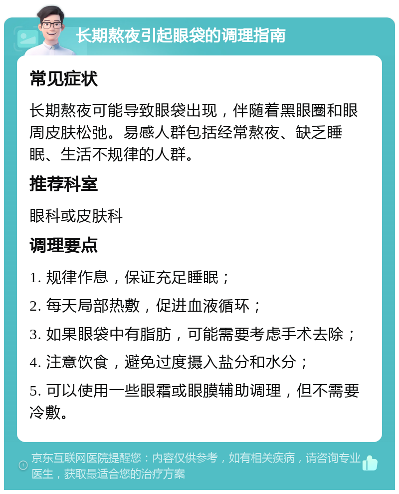 长期熬夜引起眼袋的调理指南 常见症状 长期熬夜可能导致眼袋出现，伴随着黑眼圈和眼周皮肤松弛。易感人群包括经常熬夜、缺乏睡眠、生活不规律的人群。 推荐科室 眼科或皮肤科 调理要点 1. 规律作息，保证充足睡眠； 2. 每天局部热敷，促进血液循环； 3. 如果眼袋中有脂肪，可能需要考虑手术去除； 4. 注意饮食，避免过度摄入盐分和水分； 5. 可以使用一些眼霜或眼膜辅助调理，但不需要冷敷。