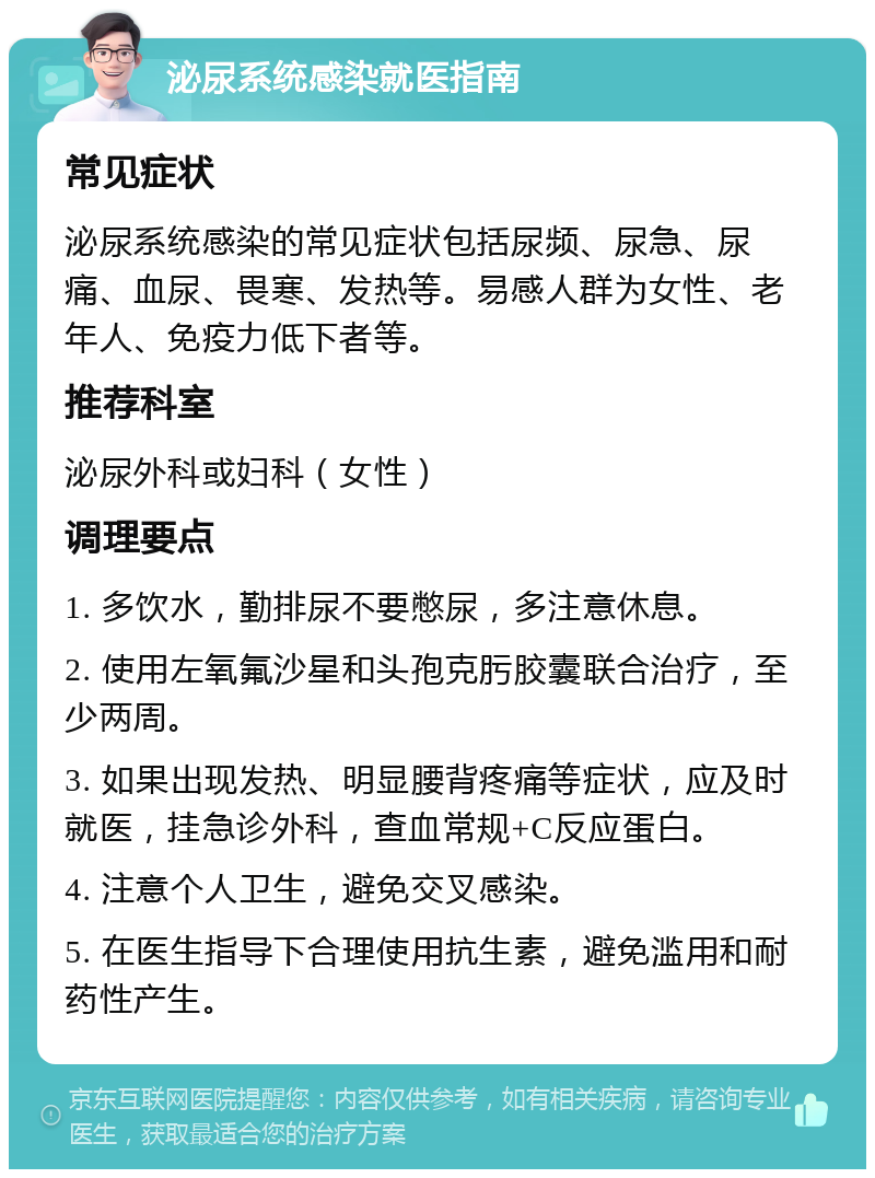 泌尿系统感染就医指南 常见症状 泌尿系统感染的常见症状包括尿频、尿急、尿痛、血尿、畏寒、发热等。易感人群为女性、老年人、免疫力低下者等。 推荐科室 泌尿外科或妇科（女性） 调理要点 1. 多饮水，勤排尿不要憋尿，多注意休息。 2. 使用左氧氟沙星和头孢克肟胶囊联合治疗，至少两周。 3. 如果出现发热、明显腰背疼痛等症状，应及时就医，挂急诊外科，查血常规+C反应蛋白。 4. 注意个人卫生，避免交叉感染。 5. 在医生指导下合理使用抗生素，避免滥用和耐药性产生。